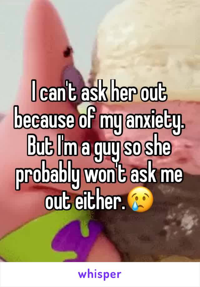 I can't ask her out because of my anxiety. But I'm a guy so she probably won't ask me out either.😢
