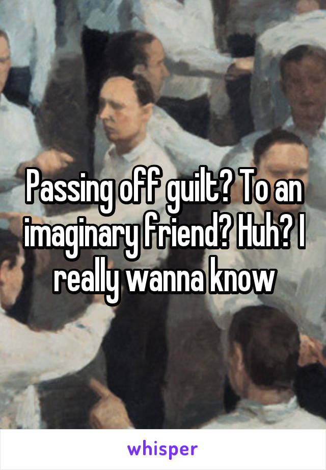 Passing off guilt? To an imaginary friend? Huh? I really wanna know