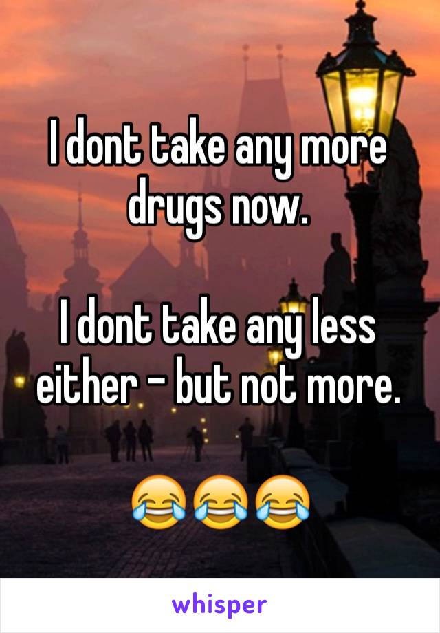 I dont take any more drugs now.

I dont take any less either - but not more.

😂😂😂