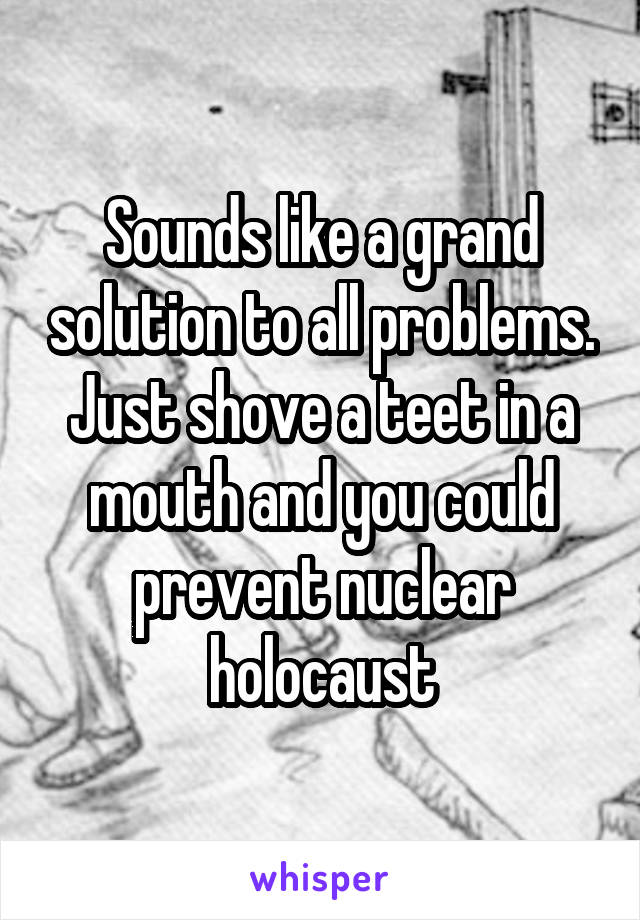 Sounds like a grand solution to all problems. Just shove a teet in a mouth and you could prevent nuclear holocaust