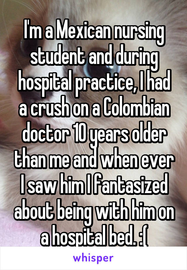 I'm a Mexican nursing student and during hospital practice, I had a crush on a Colombian doctor 10 years older than me and when ever I saw him I fantasized about being with him on a hospital bed. :(