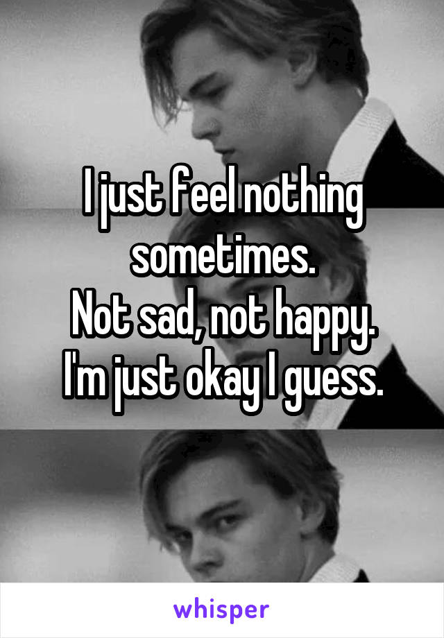 I just feel nothing sometimes.
Not sad, not happy.
I'm just okay I guess.
