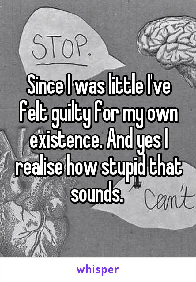 Since I was little I've felt guilty for my own existence. And yes I realise how stupid that sounds. 