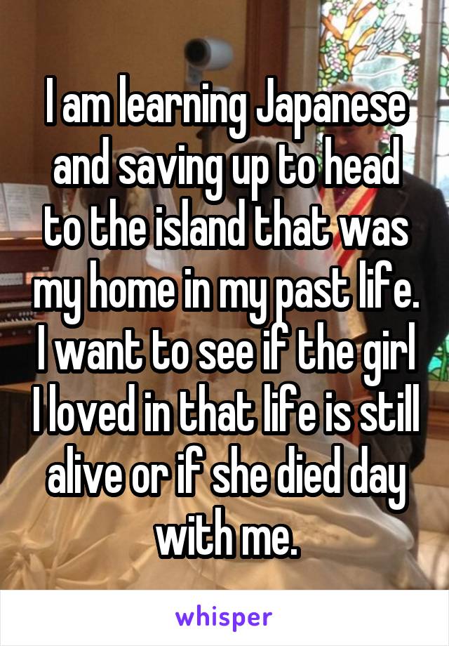 I am learning Japanese and saving up to head to the island that was my home in my past life. I want to see if the girl I loved in that life is still alive or if she died day with me.