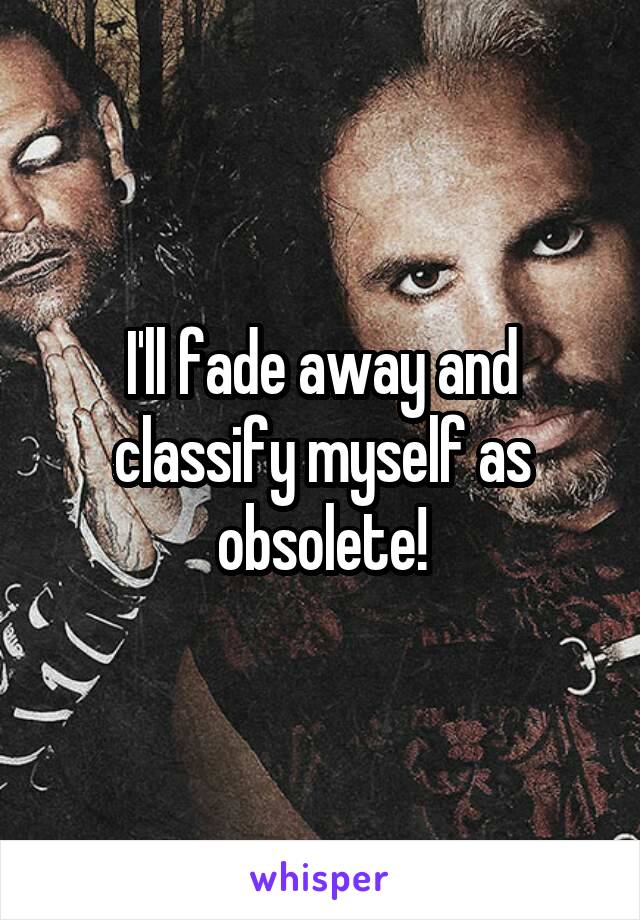 I'll fade away and classify myself as obsolete!