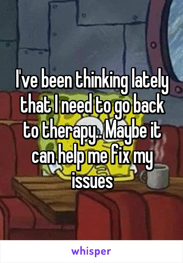 I've been thinking lately that I need to go back to therapy.. Maybe it can help me fix my issues
