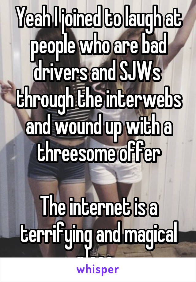 Yeah I joined to laugh at people who are bad drivers and SJWs  through the interwebs and wound up with a threesome offer

The internet is a terrifying and magical place. 