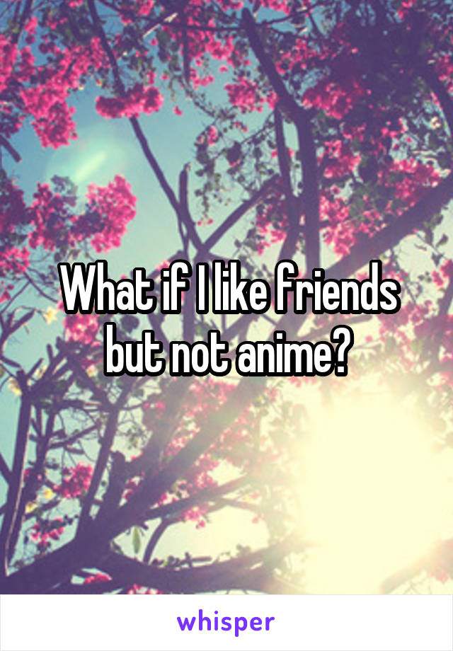 What if I like friends but not anime?
