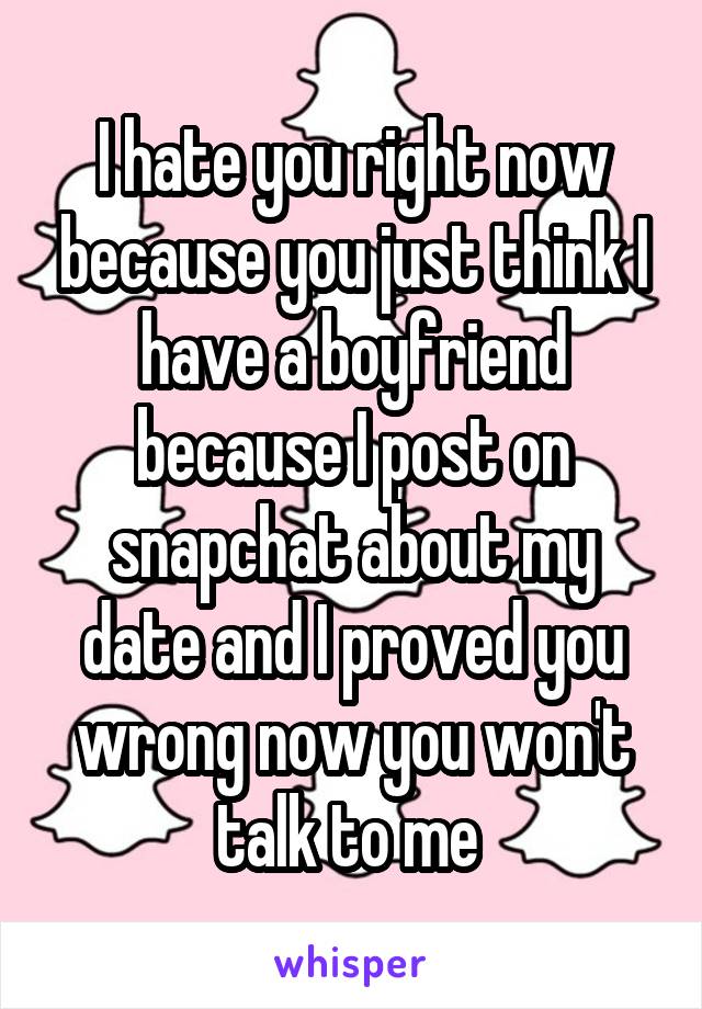 I hate you right now because you just think I have a boyfriend because I post on snapchat about my date and I proved you wrong now you won't talk to me 