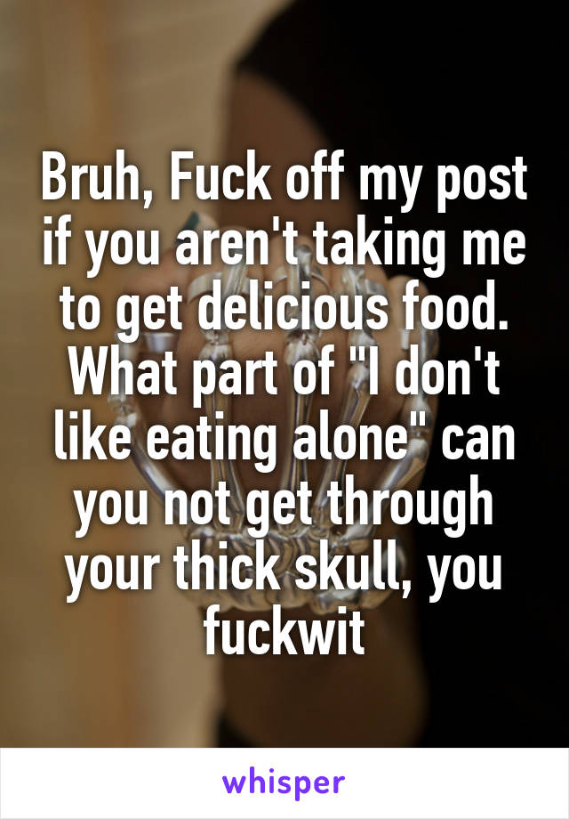Bruh, Fuck off my post if you aren't taking me to get delicious food. What part of "I don't like eating alone" can you not get through your thick skull, you fuckwit