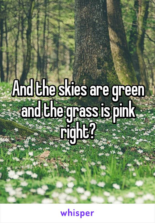 And the skies are green and the grass is pink right?