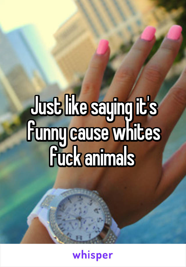 Just like saying it's funny cause whites fuck animals 