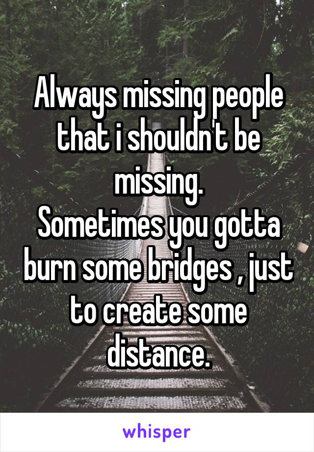Always missing people that i shouldn't be missing.
Sometimes you gotta burn some bridges , just to create some distance.