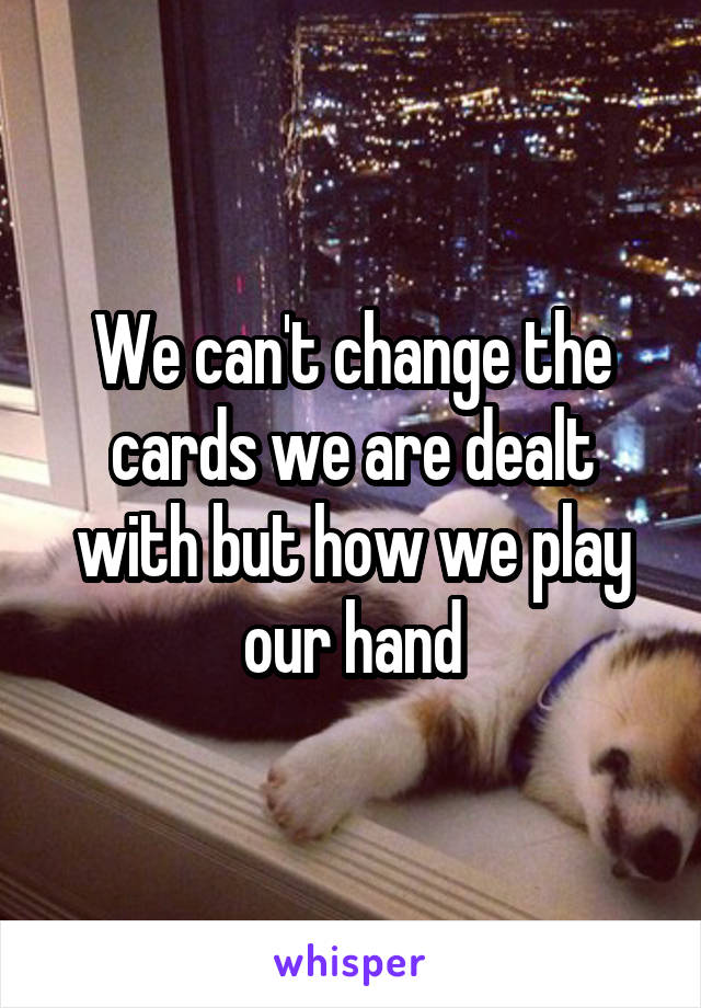 We can't change the cards we are dealt with but how we play our hand
