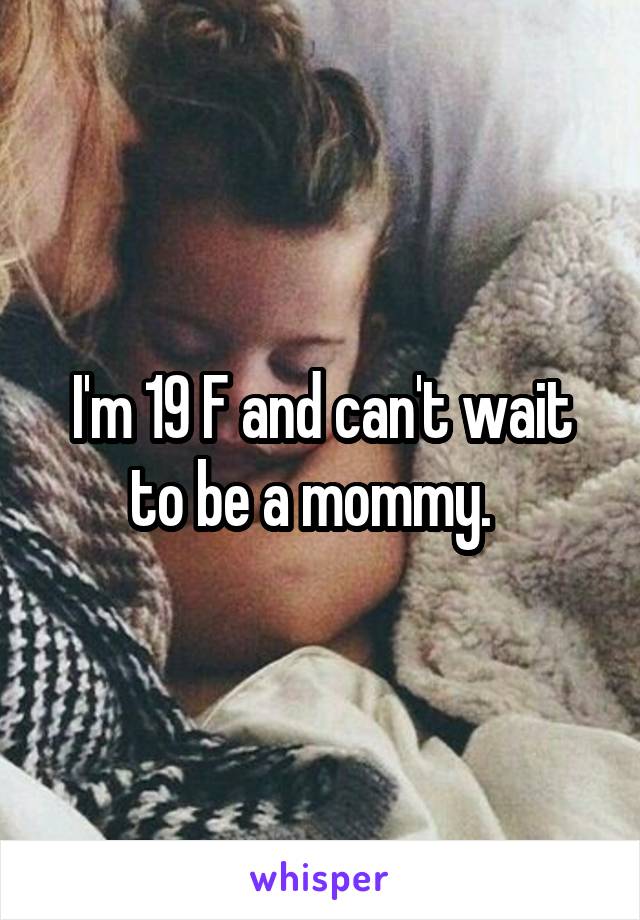 I'm 19 F and can't wait to be a mommy.  