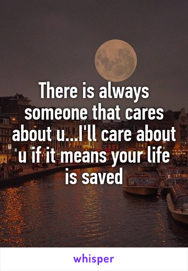 There is always someone that cares about u...I'll care about u if it means your life is saved