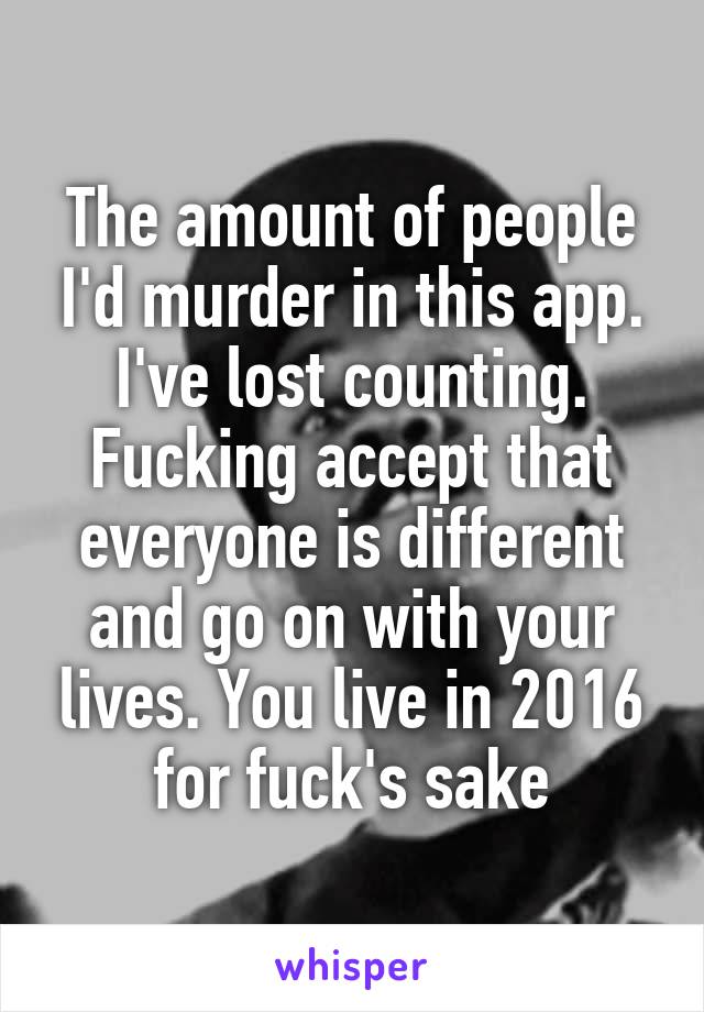 The amount of people I'd murder in this app. I've lost counting. Fucking accept that everyone is different and go on with your lives. You live in 2016 for fuck's sake