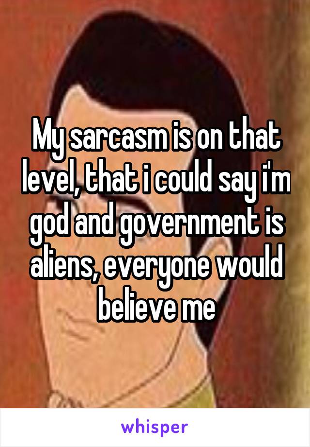 My sarcasm is on that level, that i could say i'm god and government is aliens, everyone would believe me