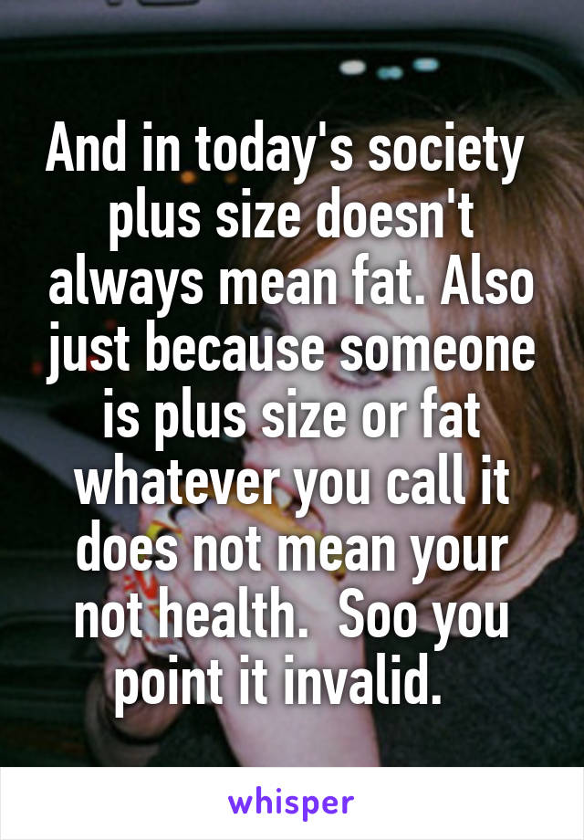 And in today's society  plus size doesn't always mean fat. Also just because someone is plus size or fat whatever you call it does not mean your not health.  Soo you point it invalid.  