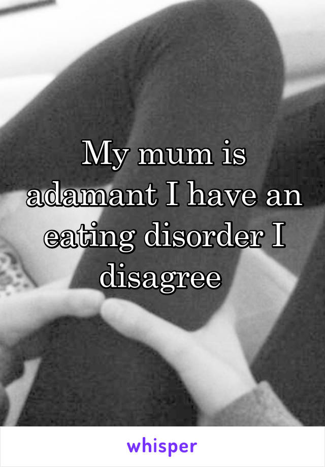 My mum is adamant I have an eating disorder I disagree 

