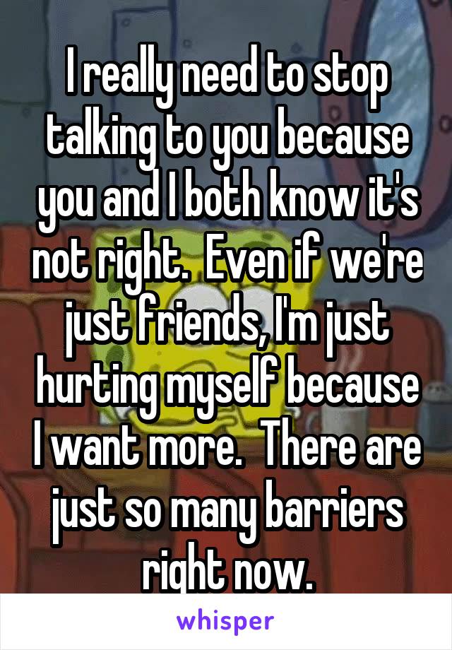 I really need to stop talking to you because you and I both know it's not right.  Even if we're just friends, I'm just hurting myself because I want more.  There are just so many barriers right now.