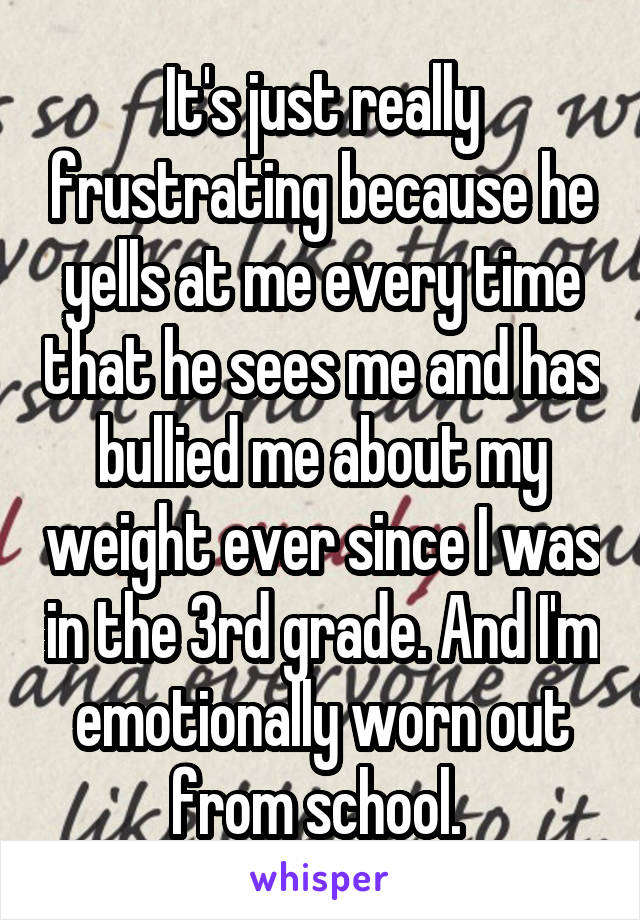 It's just really frustrating because he yells at me every time that he sees me and has bullied me about my weight ever since I was in the 3rd grade. And I'm emotionally worn out from school. 
