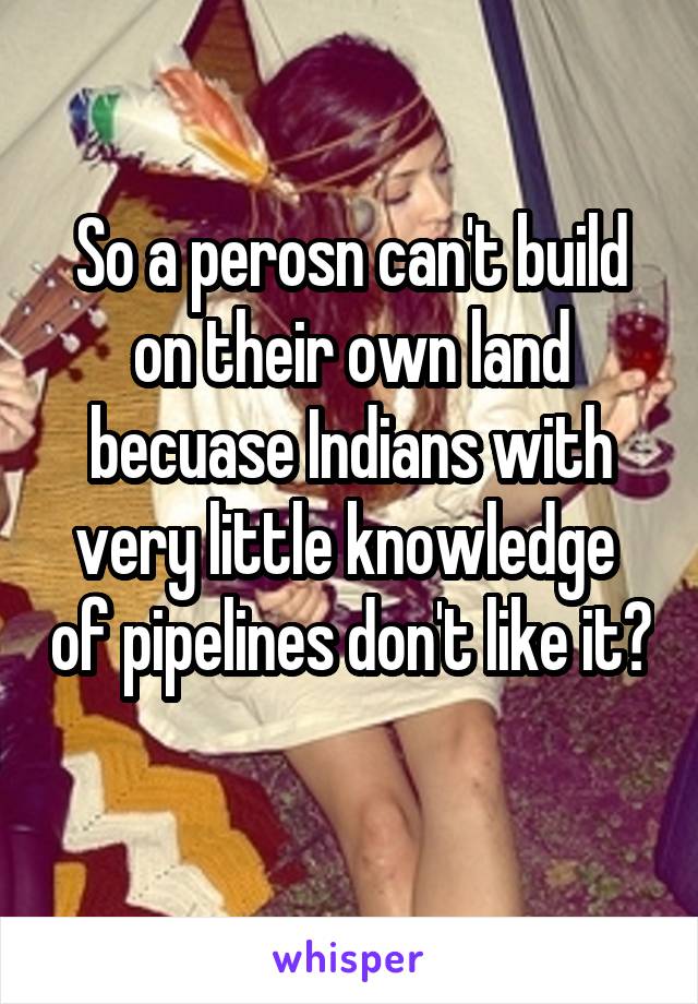 So a perosn can't build on their own land becuase Indians with very little knowledge  of pipelines don't like it?  