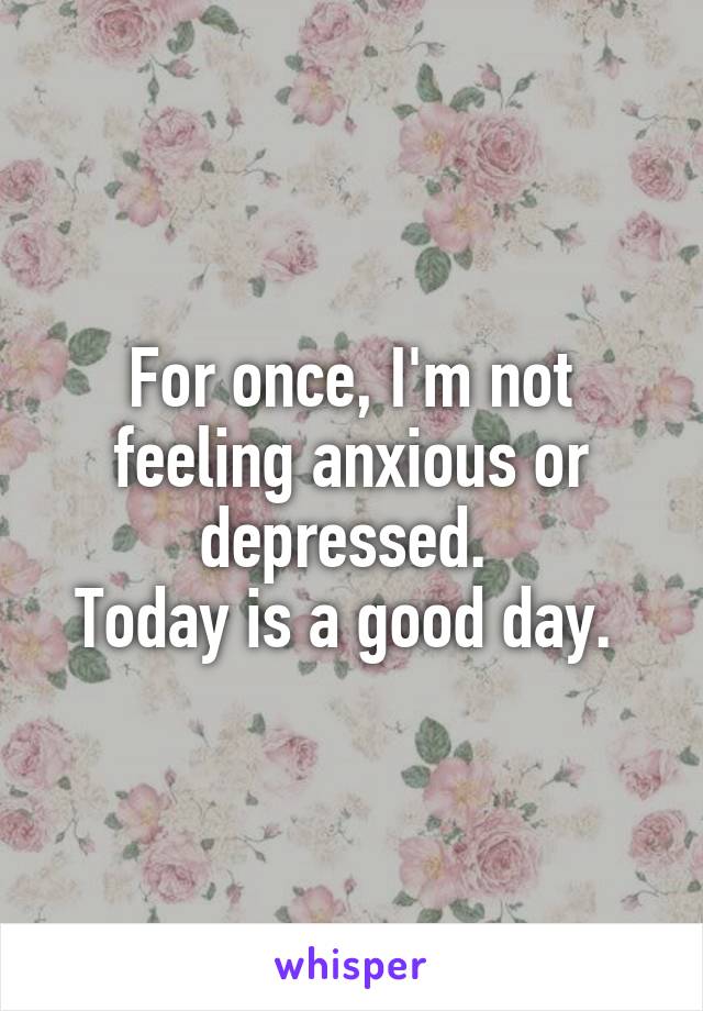 For once, I'm not feeling anxious or depressed. 
Today is a good day. 
