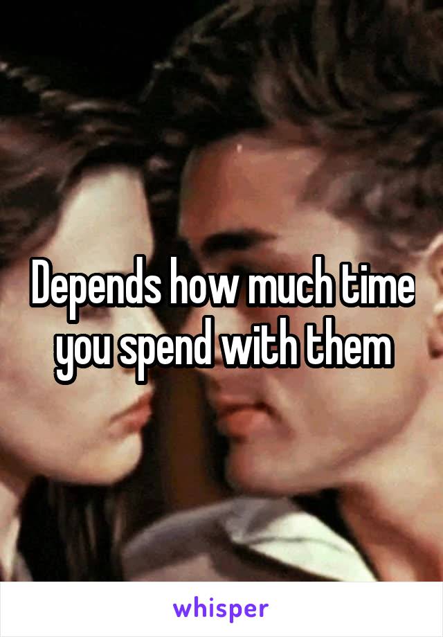 Depends how much time you spend with them