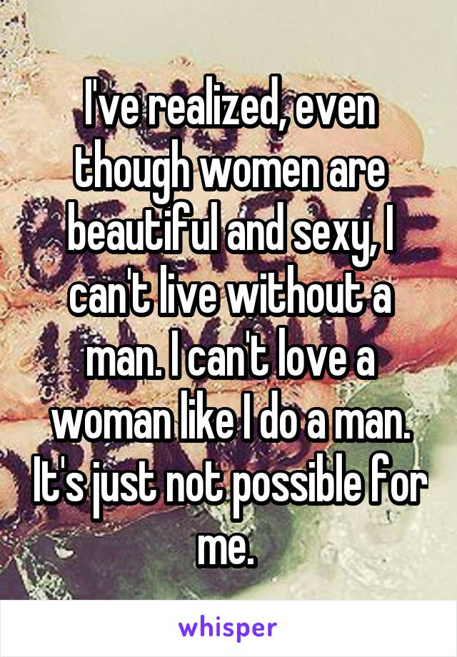 I've realized, even though women are beautiful and sexy, I can't live without a man. I can't love a woman like I do a man. It's just not possible for me. 