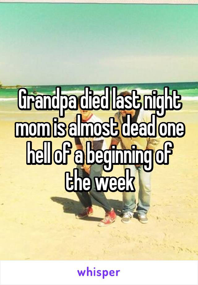 Grandpa died last night mom is almost dead one hell of a beginning of the week