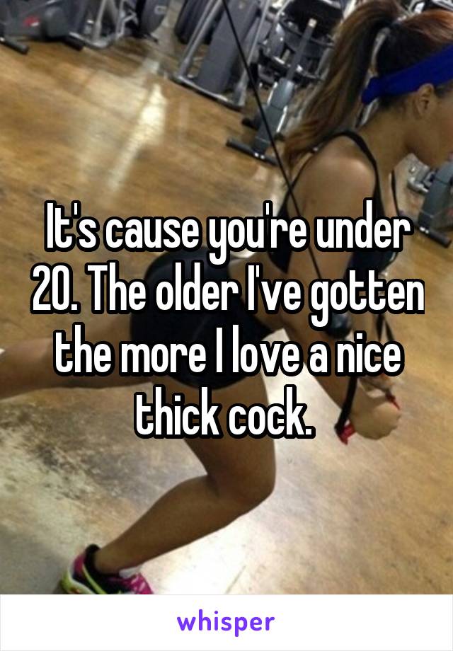 It's cause you're under 20. The older I've gotten the more I love a nice thick cock. 