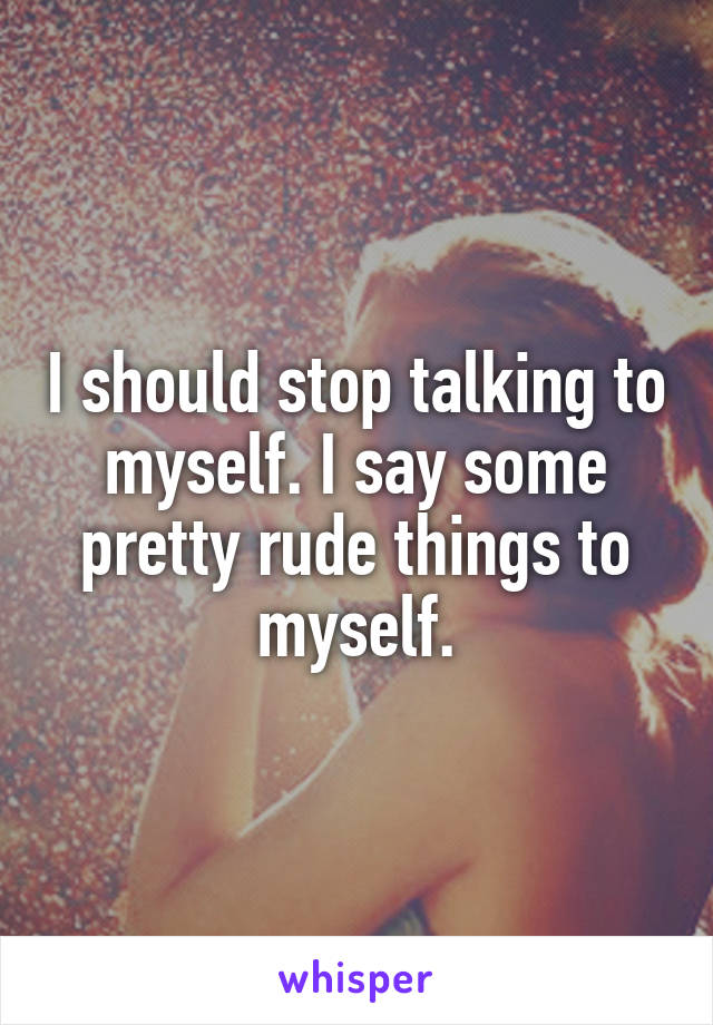 I should stop talking to myself. I say some pretty rude things to myself.