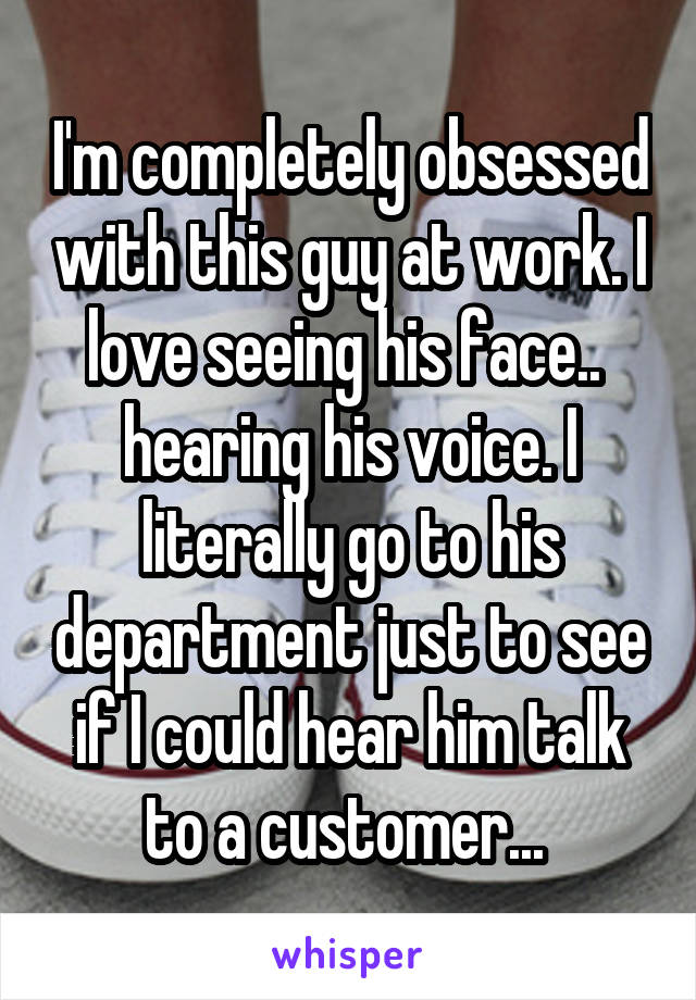 I'm completely obsessed with this guy at work. I love seeing his face..  hearing his voice. I literally go to his department just to see if I could hear him talk to a customer... 