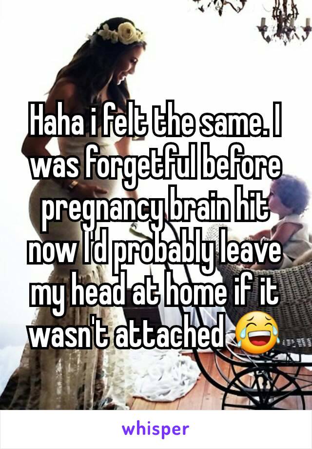Haha i felt the same. I was forgetful before pregnancy brain hit now I'd probably leave my head at home if it wasn't attached 😂