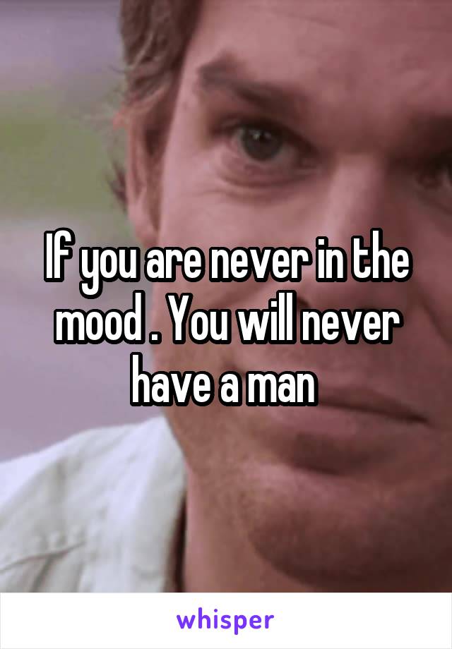 If you are never in the mood . You will never have a man 