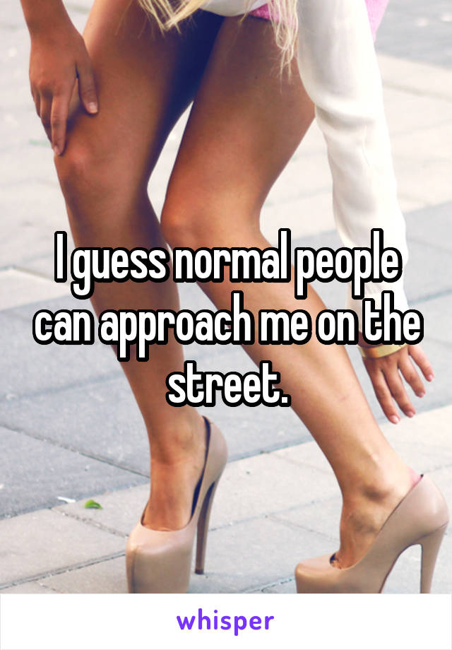 I guess normal people can approach me on the street.