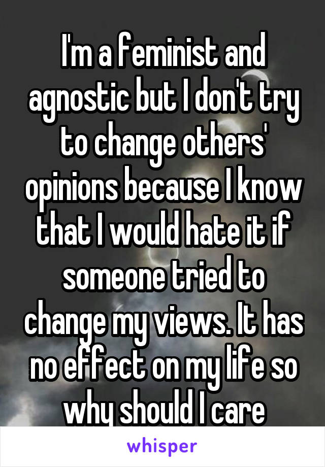 I'm a feminist and agnostic but I don't try to change others' opinions because I know that I would hate it if someone tried to change my views. It has no effect on my life so why should I care