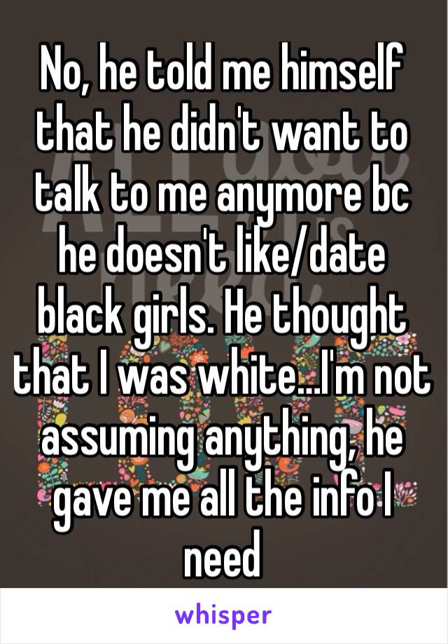 No, he told me himself that he didn't want to talk to me anymore bc he doesn't like/date black girls. He thought that I was white…I'm not assuming anything, he gave me all the info I need