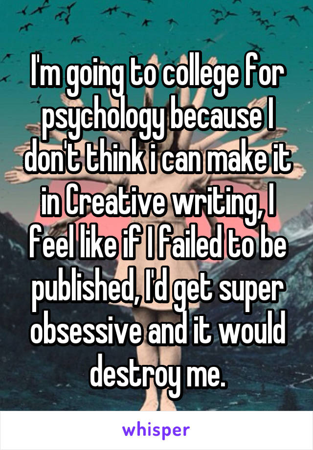 I'm going to college for psychology because I don't think i can make it in Creative writing, I feel like if I failed to be published, I'd get super obsessive and it would destroy me.
