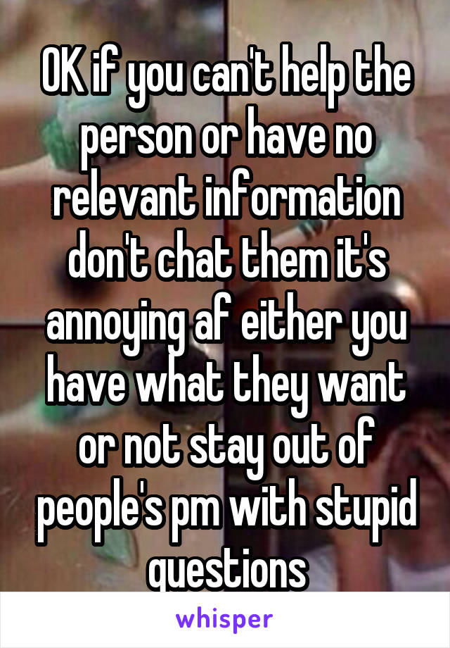OK if you can't help the person or have no relevant information don't chat them it's annoying af either you have what they want or not stay out of people's pm with stupid questions