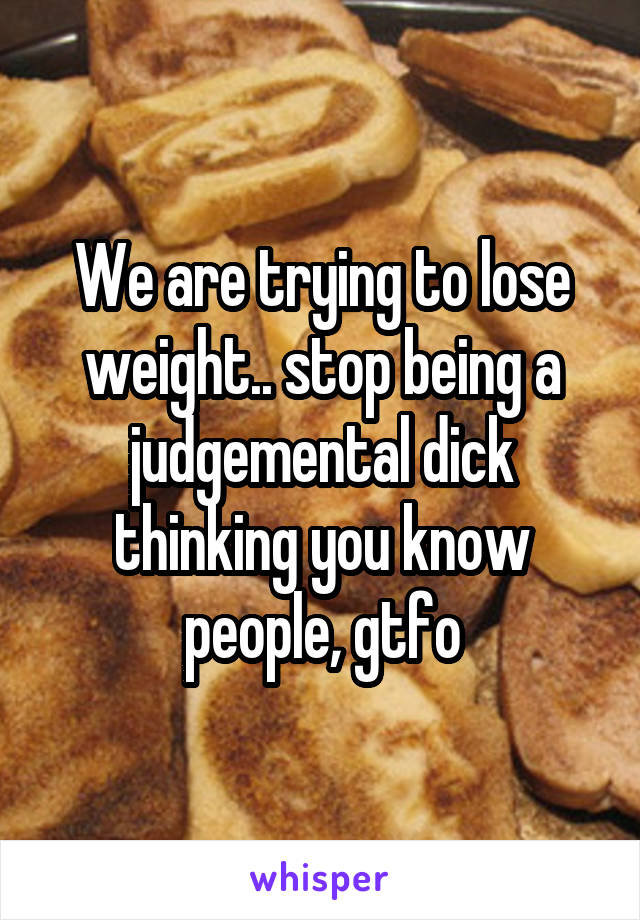 We are trying to lose weight.. stop being a judgemental dick thinking you know people, gtfo