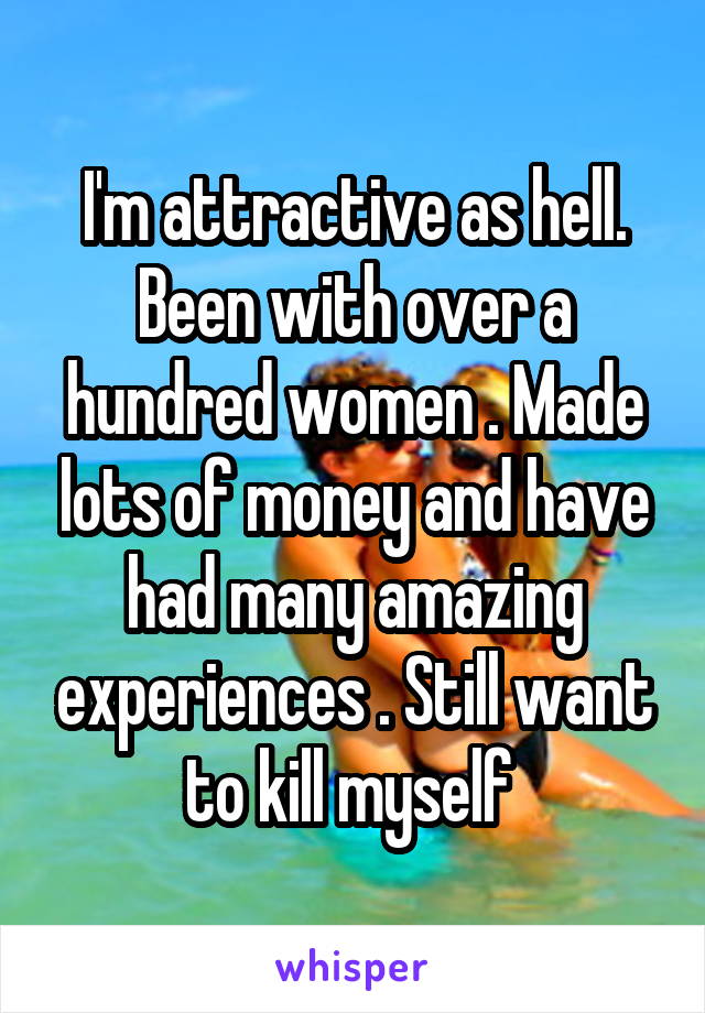 I'm attractive as hell. Been with over a hundred women . Made lots of money and have had many amazing experiences . Still want to kill myself 