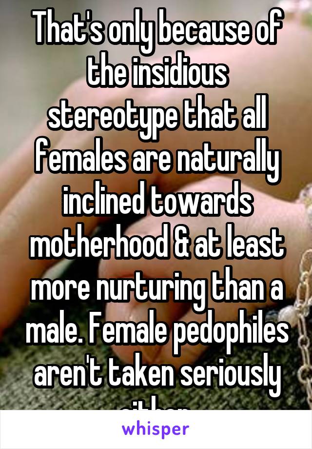That's only because of the insidious stereotype that all females are naturally inclined towards motherhood & at least more nurturing than a male. Female pedophiles aren't taken seriously either.
