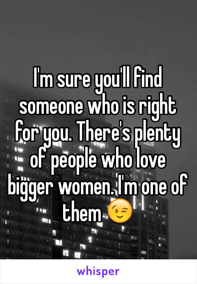 I'm sure you'll find someone who is right for you. There's plenty of people who love bigger women. I'm one of them 😉