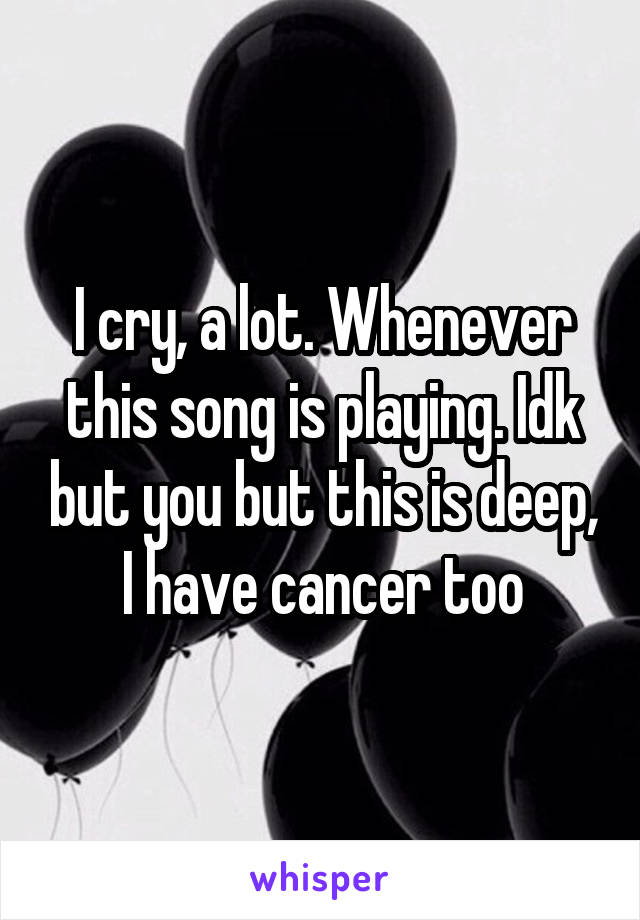 I cry, a lot. Whenever this song is playing. Idk but you but this is deep, I have cancer too