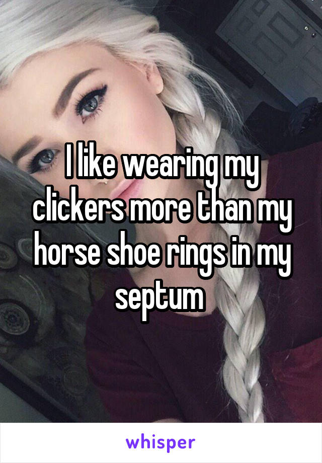 I like wearing my clickers more than my horse shoe rings in my septum 