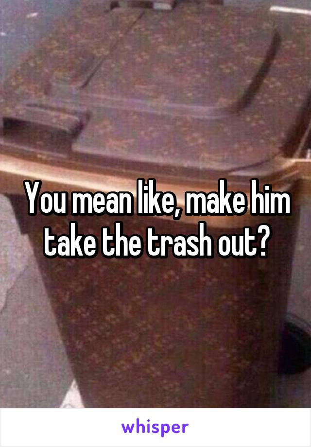 You mean like, make him take the trash out?