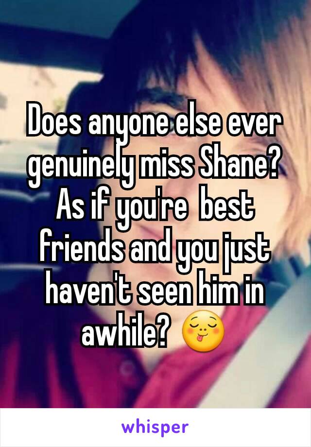 Does anyone else ever genuinely miss Shane? As if you're  best friends and you just haven't seen him in awhile? 😋