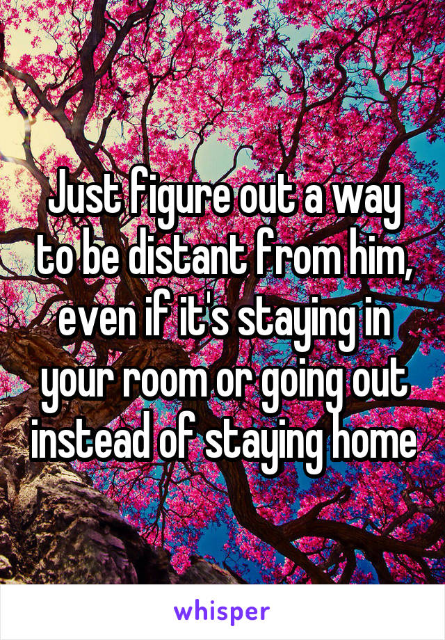 Just figure out a way to be distant from him, even if it's staying in your room or going out instead of staying home